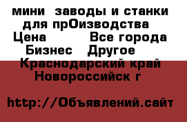 мини- заводы и станки для прОизводства › Цена ­ 100 - Все города Бизнес » Другое   . Краснодарский край,Новороссийск г.